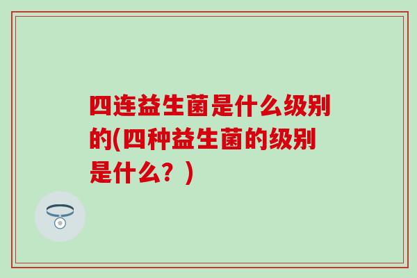 四连益生菌是什么级别的(四种益生菌的级别是什么？)