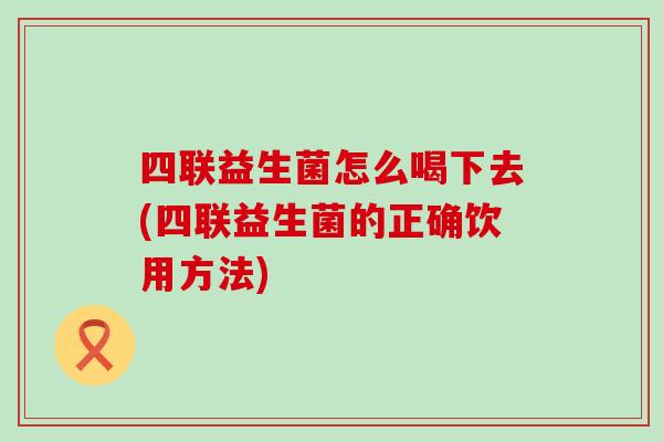 四联益生菌怎么喝下去(四联益生菌的正确饮用方法)