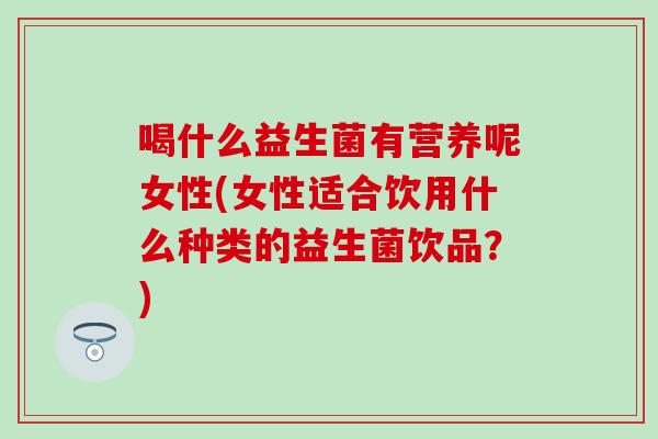 喝什么益生菌有营养呢女性(女性适合饮用什么种类的益生菌饮品？)