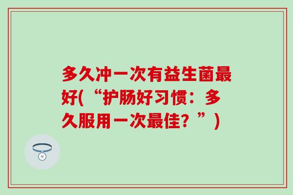 多久冲一次有益生菌好(“护肠好习惯：多久服用一次佳？”)