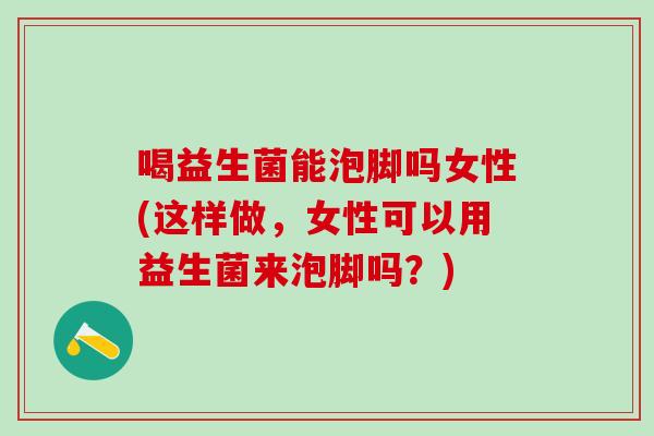 喝益生菌能泡脚吗女性(这样做，女性可以用益生菌来泡脚吗？)