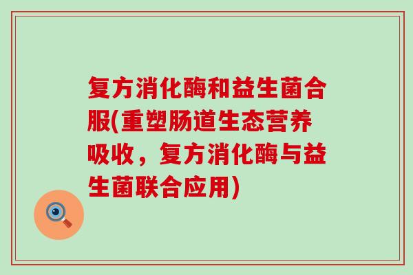 复方消化酶和益生菌合服(重塑肠道生态营养吸收，复方消化酶与益生菌联合应用)