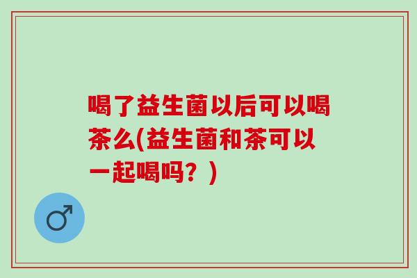 喝了益生菌以后可以喝茶么(益生菌和茶可以一起喝吗？)