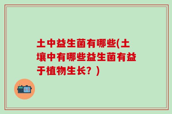 土中益生菌有哪些(土壤中有哪些益生菌有益于植物生长？)