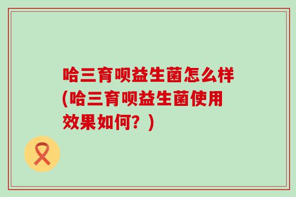 哈三育呗益生菌怎么样(哈三育呗益生菌使用效果如何？)