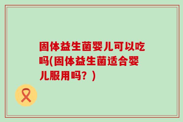 固体益生菌婴儿可以吃吗(固体益生菌适合婴儿服用吗？)