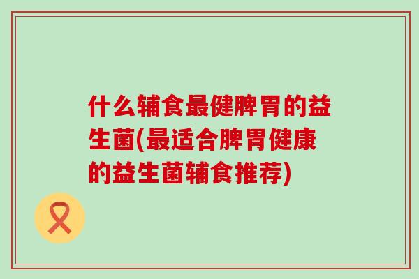 什么辅食健脾胃的益生菌(适合脾胃健康的益生菌辅食推荐)