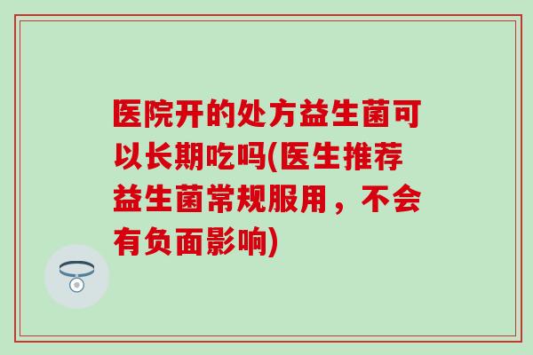 医院开的处方益生菌可以长期吃吗(医生推荐益生菌常规服用，不会有负面影响)