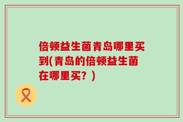 倍顿益生菌青岛哪里买到(青岛的倍顿益生菌在哪里买？)