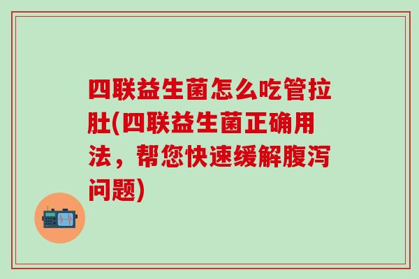四联益生菌怎么吃管拉肚(四联益生菌正确用法，帮您快速缓解问题)