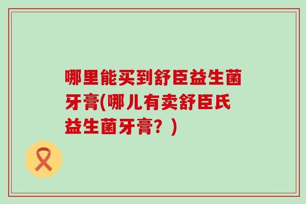 哪里能买到舒臣益生菌牙膏(哪儿有卖舒臣氏益生菌牙膏?) 哪里能买到舒臣益生菌牙膏(哪儿有卖舒臣氏益生菌牙膏?)