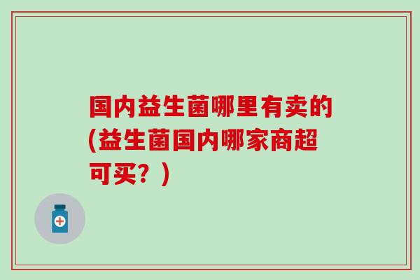 国内益生菌哪里有卖的(益生菌国内哪家商超可买？)