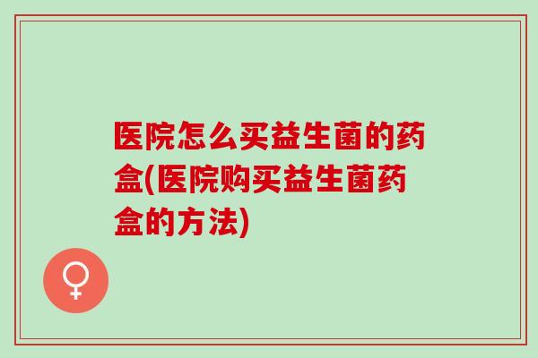 医院怎么买益生菌的药盒(医院购买益生菌药盒的方法)