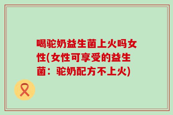 喝驼奶益生菌上火吗女性(女性可享受的益生菌：驼奶配方不上火)
