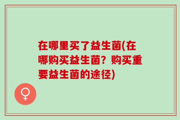 在哪里买了益生菌(在哪购买益生菌？购买重要益生菌的途径)