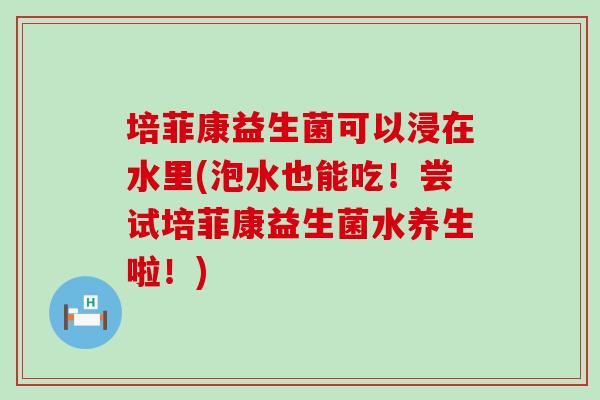 培菲康益生菌可以浸在水里(泡水也能吃！尝试培菲康益生菌水养生啦！)