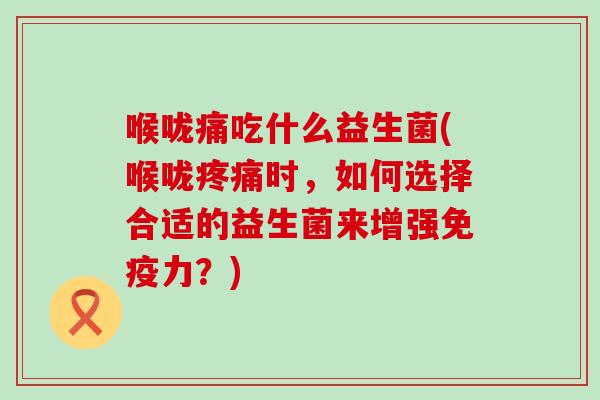 喉咙痛吃什么益生菌(喉咙时，如何选择合适的益生菌来增强力？)