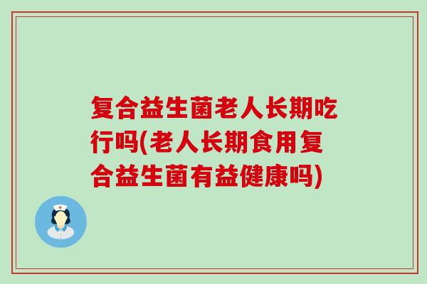 复合益生菌老人长期吃行吗(老人长期食用复合益生菌有益健康吗)