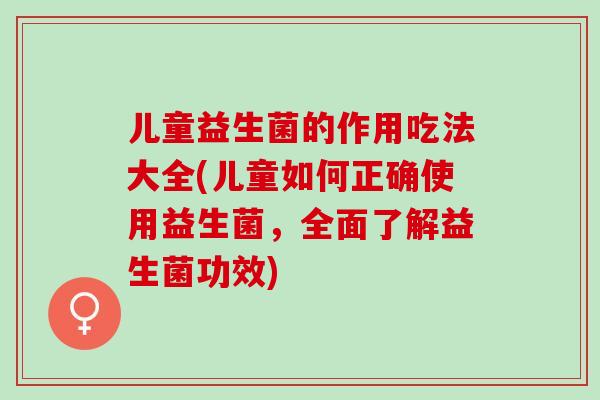 儿童益生菌的作用吃法大全(儿童如何正确使用益生菌，全面了解益生菌功效)
