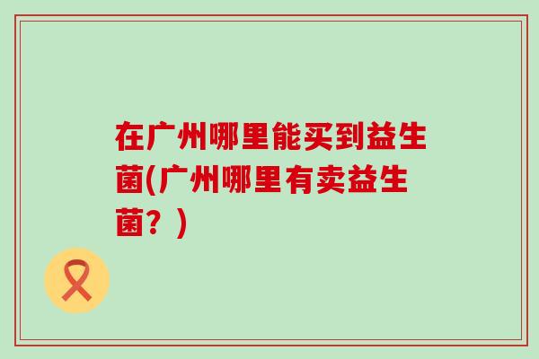 在广州哪里能买到益生菌(广州哪里有卖益生菌？)