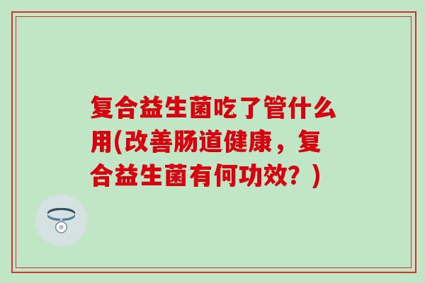 复合益生菌吃了管什么用(改善肠道健康，复合益生菌有何功效？)