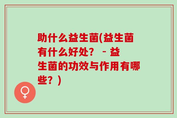 助什么益生菌(益生菌有什么好处？ - 益生菌的功效与作用有哪些？)