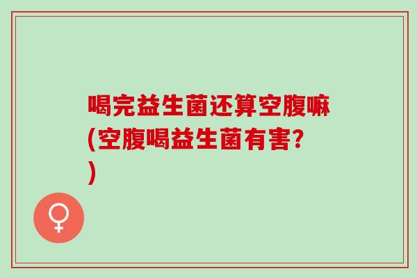 喝完益生菌还算空腹嘛(空腹喝益生菌有害？)