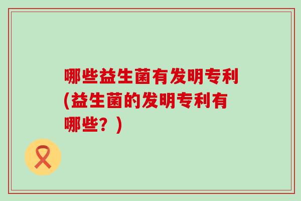 哪些益生菌有发明专利(益生菌的发明专利有哪些？)