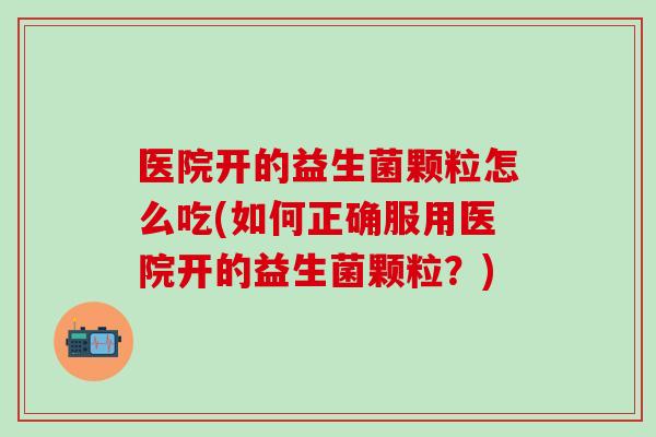 医院开的益生菌颗粒怎么吃(如何正确服用医院开的益生菌颗粒？)
