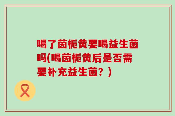 喝了茵栀黄要喝益生菌吗(喝茵栀黄后是否需要补充益生菌？)