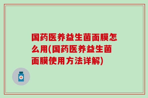 国药医养益生菌面膜怎么用(国药医养益生菌面膜使用方法详解)