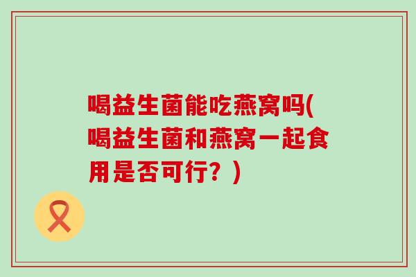 喝益生菌能吃燕窝吗(喝益生菌和燕窝一起食用是否可行？)