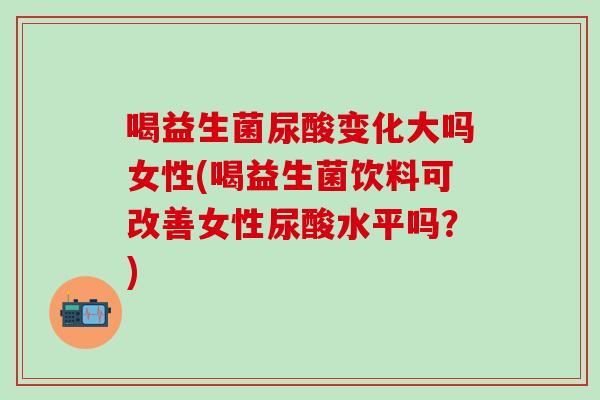 喝益生菌尿酸变化大吗女性(喝益生菌饮料可改善女性尿酸水平吗？)