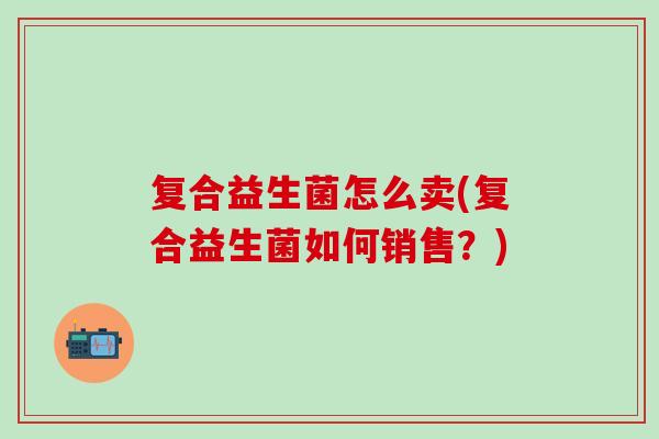 复合益生菌怎么卖(复合益生菌如何销售？)