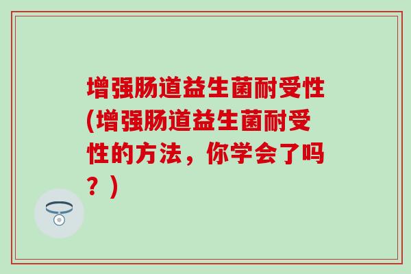 增强肠道益生菌耐受性(增强肠道益生菌耐受性的方法，你学会了吗？)