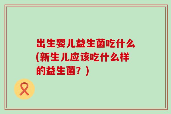 出生婴儿益生菌吃什么(新生儿应该吃什么样的益生菌？)