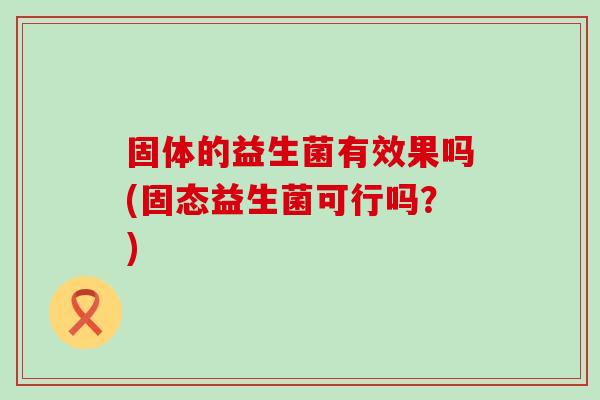 固体的益生菌有效果吗(固态益生菌可行吗？)