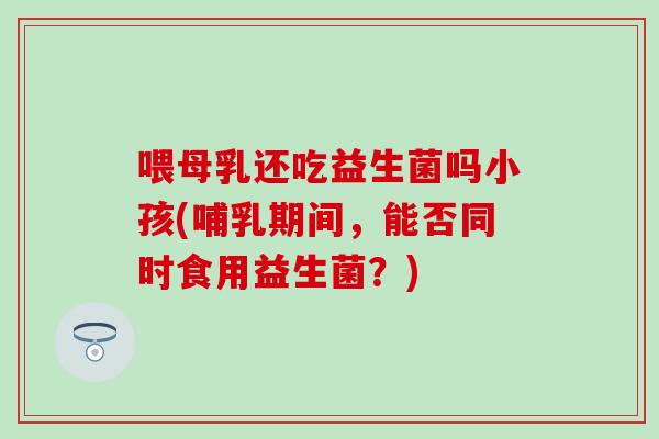 喂母乳还吃益生菌吗小孩(哺乳期间，能否同时食用益生菌？)