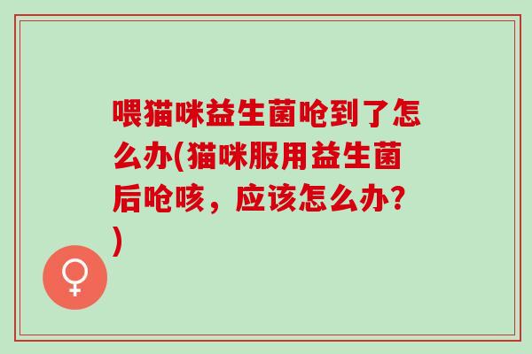 喂猫咪益生菌呛到了怎么办(猫咪服用益生菌后呛咳，应该怎么办？)