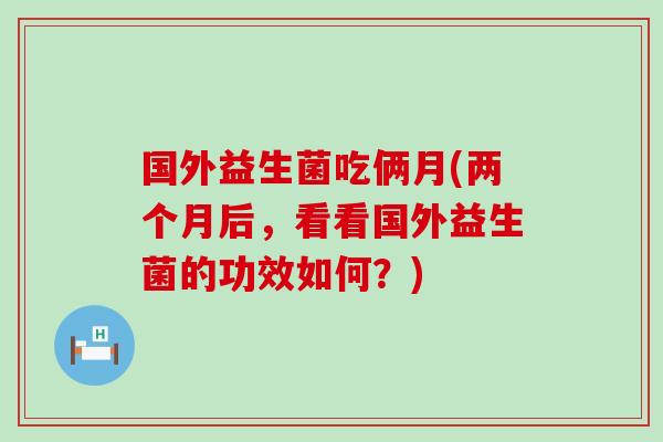 国外益生菌吃俩月(两个月后，看看国外益生菌的功效如何？)