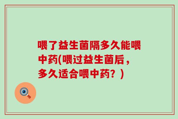 喂了益生菌隔多久能喂(喂过益生菌后,多久适合喂?) 喂了益生菌隔多久能喂(喂过益生菌后,多久适合喂?)