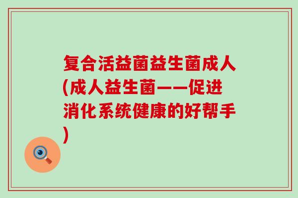 复合活益菌益生菌成人(成人益生菌——促进消化系统健康的好帮手)