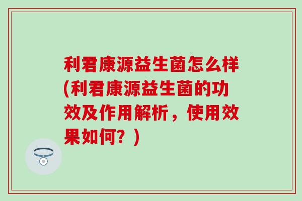 利君康源益生菌怎么样(利君康源益生菌的功效及作用解析，使用效果如何？)