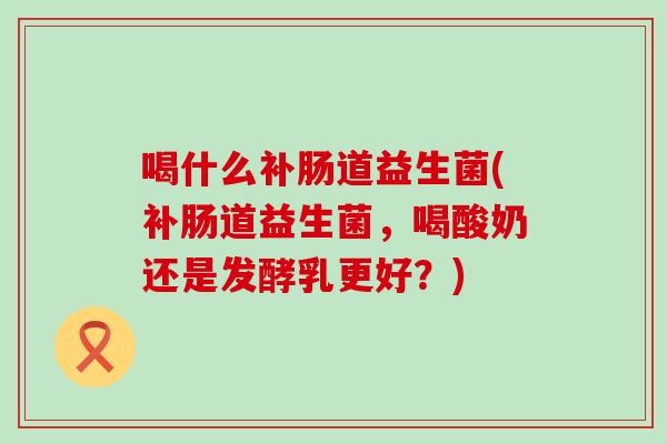 喝什么补肠道益生菌(补肠道益生菌,喝酸奶还是发酵乳更好?) 喝什么补肠道益生菌(补肠道益生菌,喝酸奶还是发酵乳更好?)