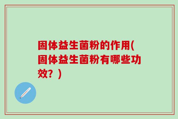 固体益生菌粉的作用(固体益生菌粉有哪些功效？)