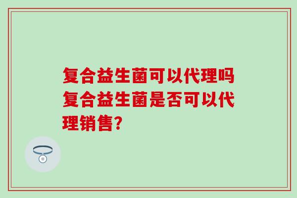 复合益生菌可以代理吗复合益生菌是否可以代理销售？