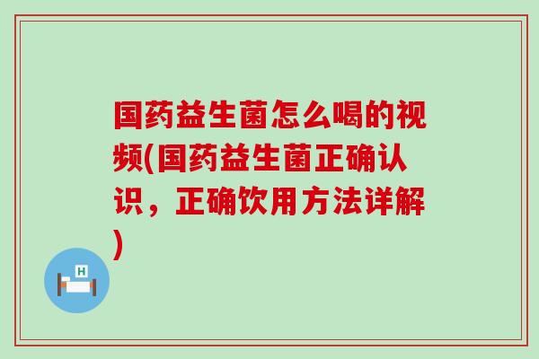 国药益生菌怎么喝的视频(国药益生菌正确认识，正确饮用方法详解)
