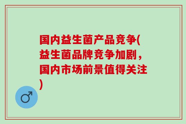 国内益生菌产品竞争(益生菌品牌竞争加剧，国内市场前景值得关注)