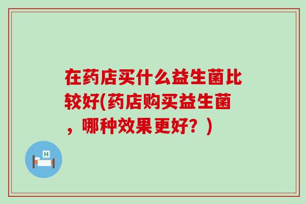 在药店买什么益生菌比较好(药店购买益生菌，哪种效果更好？)