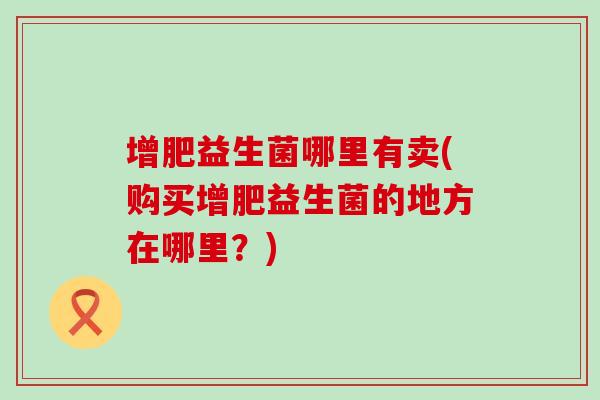 增肥益生菌哪里有卖(购买增肥益生菌的地方在哪里？)
